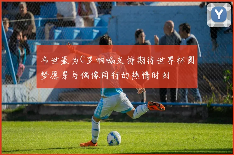 韦世豪为C罗呐喊支持期待世界杯圆梦愿景与偶像同行的热情时刻