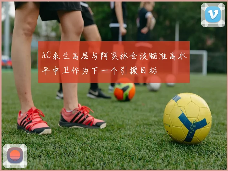 AC米兰高层与阿莫林会谈瞄准高水平中卫作为下一个引援目标
