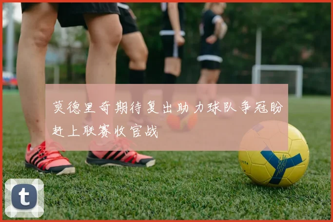 莫德里奇期待复出助力球队争冠盼赶上联赛收官战