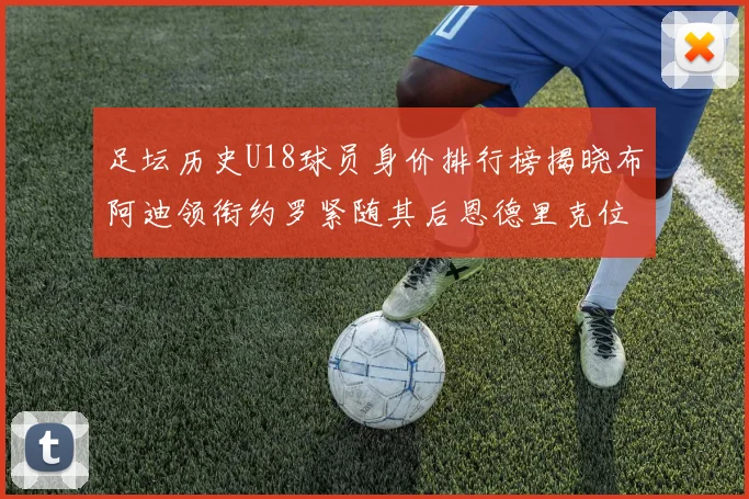 足坛历史U18球员身价排行榜揭晓布阿迪领衔约罗紧随其后恩德里克位列第三