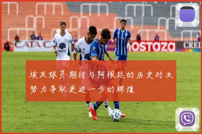 埃及球员期待与阿根廷的历史对决努力争取更进一步的辉煌