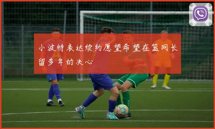 小波特表达续约愿望希望在篮网长留多年的决心