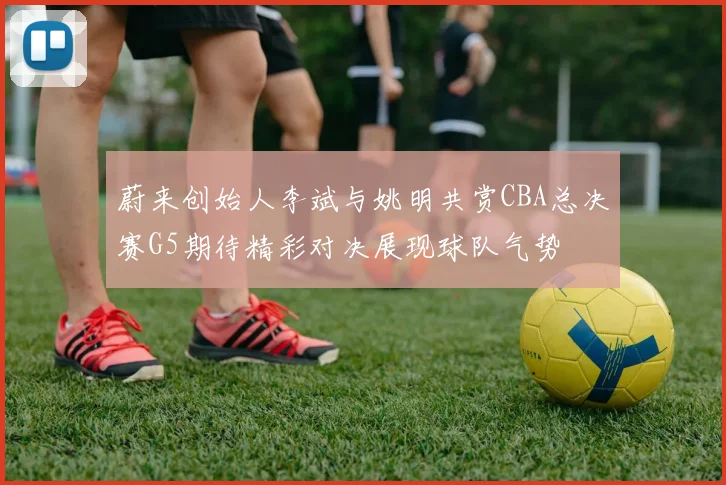 蔚来创始人李斌与姚明共赏CBA总决赛G5期待精彩对决展现球队气势