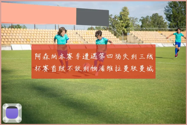 阿森纳本赛季遭遇第四场失利三线杯赛首败不敌利物浦维拉曼联曼城