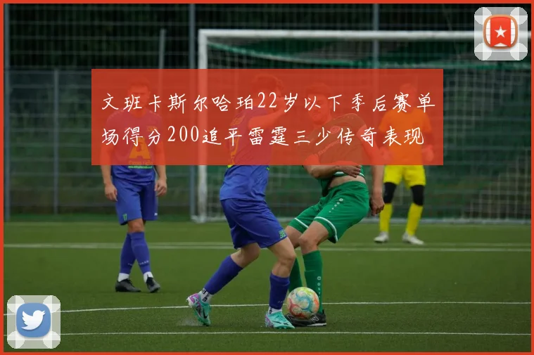 文班卡斯尔哈珀22岁以下季后赛单场得分200追平雷霆三少传奇表现