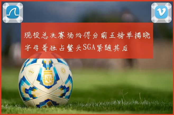现役总决赛场均得分前五榜单揭晓字母哥独占鳌头SGA紧随其后