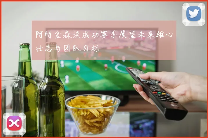 阿特金森谈成功赛季展望未来雄心壮志与团队目标