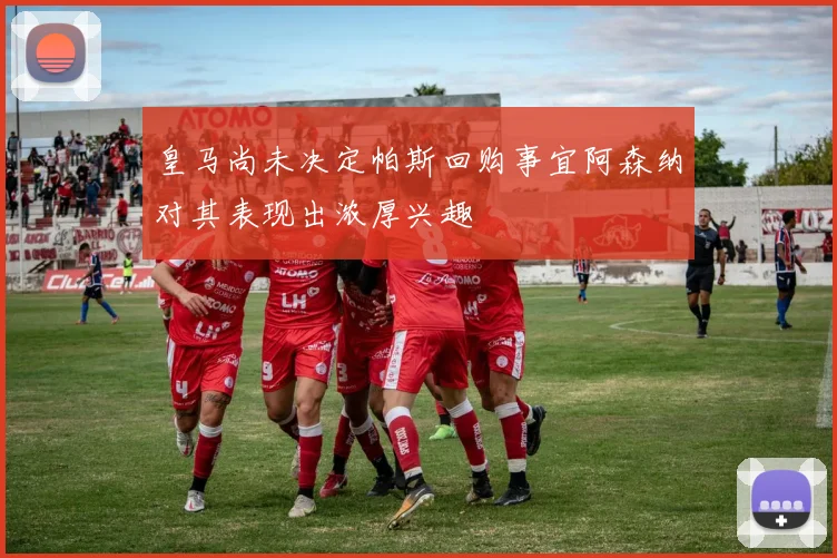 皇马尚未决定帕斯回购事宜阿森纳对其表现出浓厚兴趣