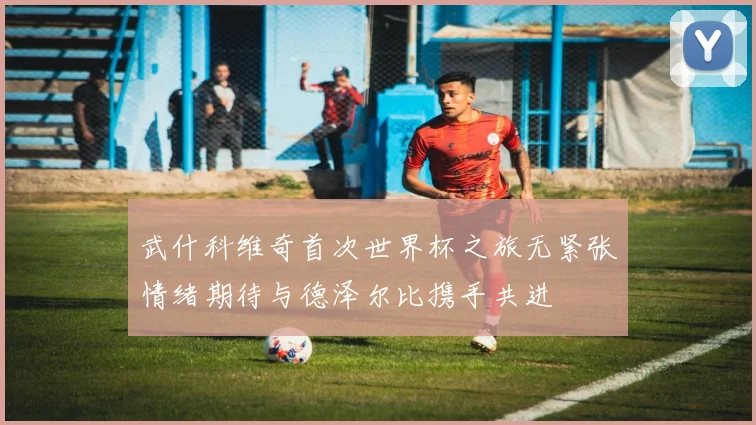 武什科维奇首次世界杯之旅无紧张情绪期待与德泽尔比携手共进