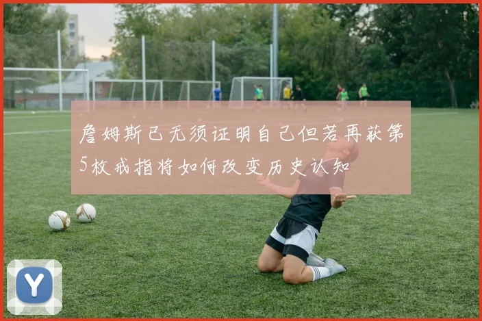 詹姆斯已无须证明自己但若再获第5枚戒指将如何改变历史认知