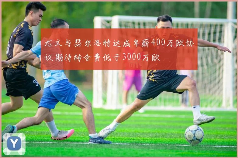 尤文与瑟尔洛特达成年薪400万欧协议期待转会费低于3000万欧