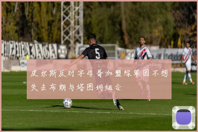 皮尔斯反对字母哥加盟绿军因不想失去布朗与塔图姆组合