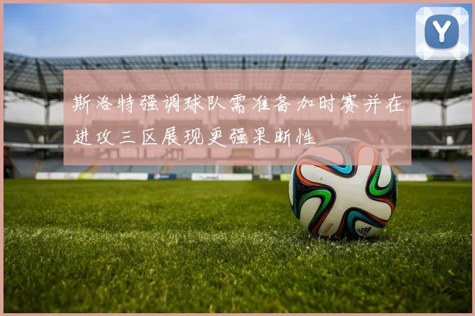 斯洛特强调球队需准备加时赛并在进攻三区展现更强果断性