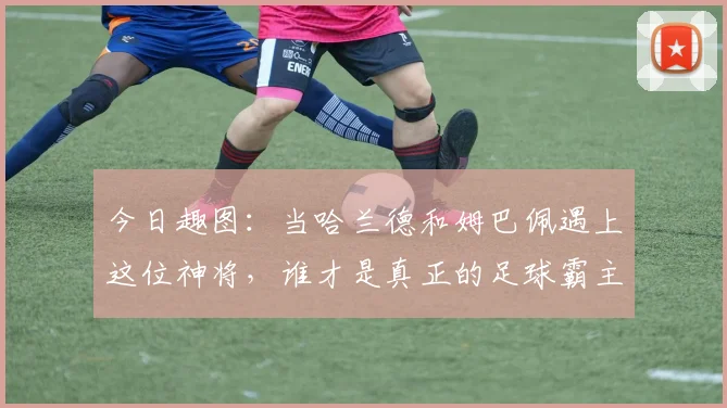 今日趣图：当哈兰德和姆巴佩遇上这位神将，谁才是真正的足球霸主