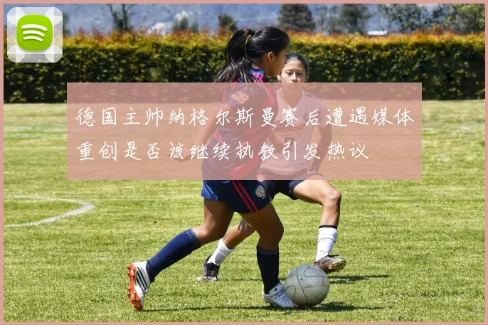 德国主帅纳格尔斯曼赛后遭遇媒体重创是否该继续执教引发热议