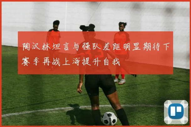 陶汉林坦言与强队差距明显期待下赛季再战上海提升自我