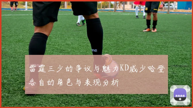 雷霆三少的争议与魅力KD威少哈登各自的角色与表现分析