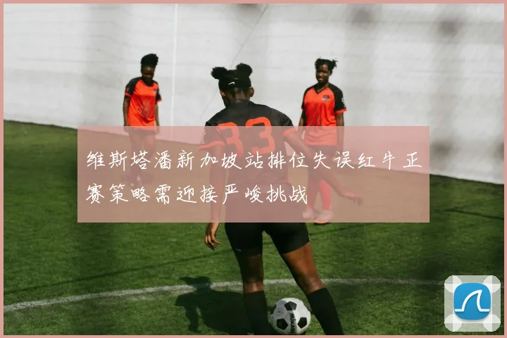 维斯塔潘新加坡站排位失误红牛正赛策略需迎接严峻挑战