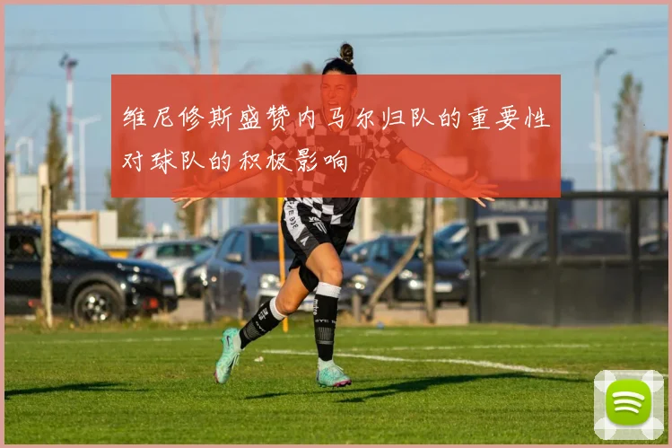 维尼修斯盛赞内马尔归队的重要性对球队的积极影响