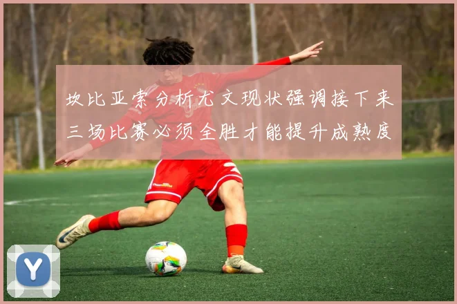 坎比亚索分析尤文现状强调接下来三场比赛必须全胜才能提升成熟度