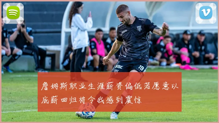 詹姆斯职业生涯薪资偏低若愿意以底薪回归将令我感到震惊