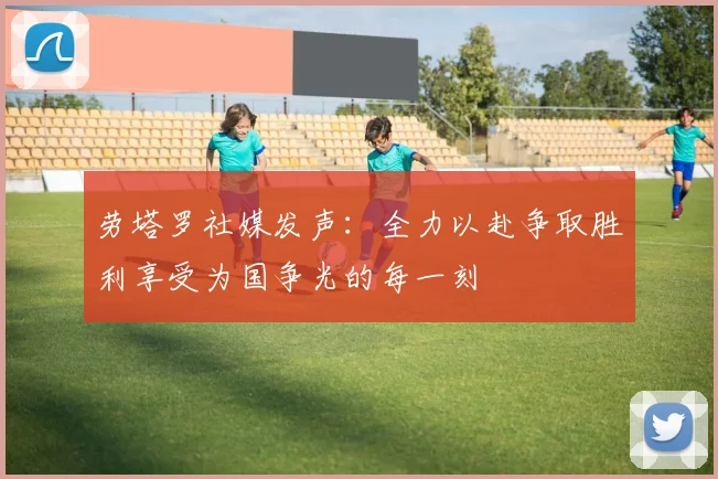 劳塔罗社媒发声：全力以赴争取胜利享受为国争光的每一刻