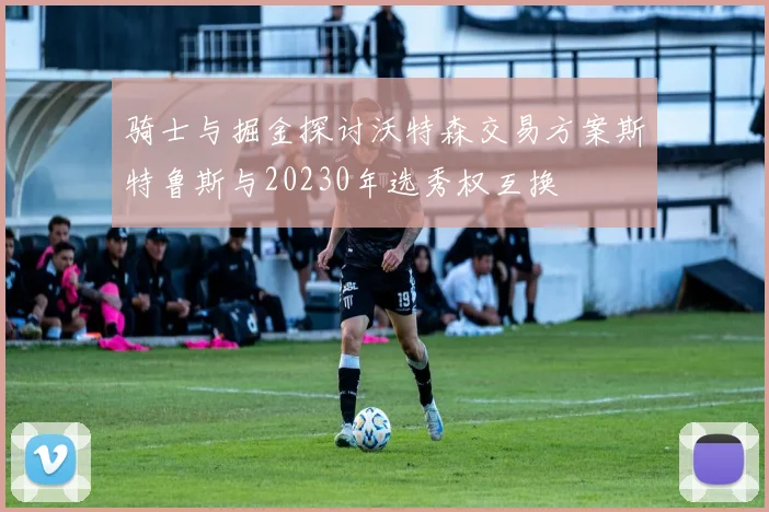 骑士与掘金探讨沃特森交易方案斯特鲁斯与20230年选秀权互换