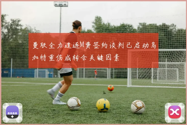 曼联全力追逐M费签约谈判已启动乌加特重伤成转会关键因素