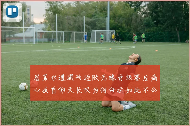 居莱尔遭遇两连败无缘晋级赛后痛心疾首仰天长叹为何命运如此不公