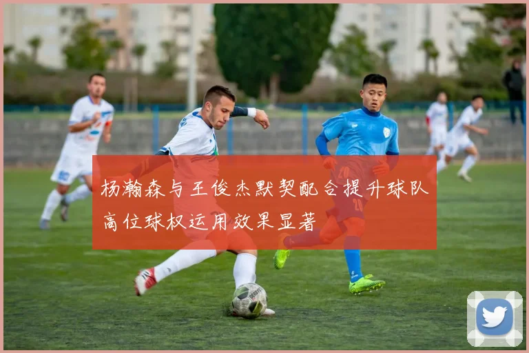 杨瀚森与王俊杰默契配合提升球队高位球权运用效果显著