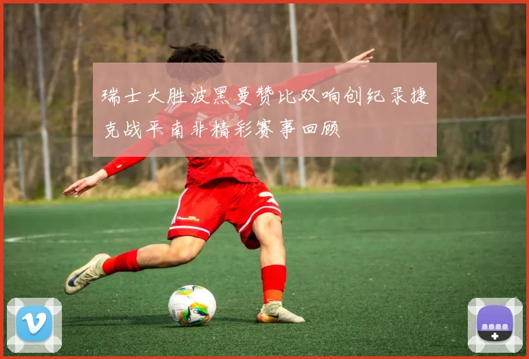 瑞士大胜波黑曼赞比双响创纪录捷克战平南非精彩赛事回顾